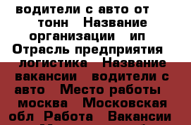 водители с авто от 1.5 тонн › Название организации ­ ип › Отрасль предприятия ­ логистика › Название вакансии ­ водители с авто › Место работы ­ москва - Московская обл. Работа » Вакансии   . Московская обл.